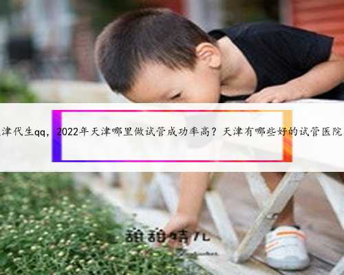天津代生qq，2022年天津哪里做试管成功率高？天津有哪些好的试管医院？