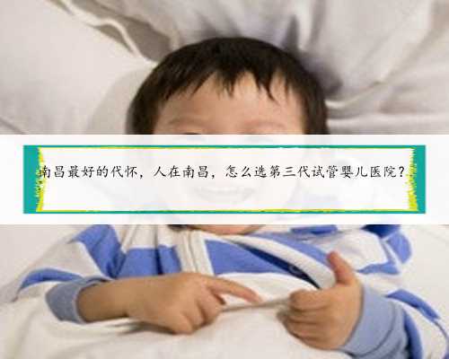 南昌最好的代怀，人在南昌，怎么选第三代试管婴儿医院？