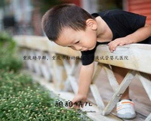 重庆助孕群，重庆市妇幼保健院重庆试管婴儿医院